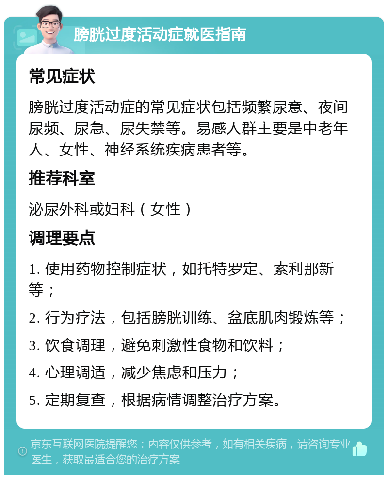 膀胱过度活动症就医指南 常见症状 膀胱过度活动症的常见症状包括频繁尿意、夜间尿频、尿急、尿失禁等。易感人群主要是中老年人、女性、神经系统疾病患者等。 推荐科室 泌尿外科或妇科（女性） 调理要点 1. 使用药物控制症状，如托特罗定、索利那新等； 2. 行为疗法，包括膀胱训练、盆底肌肉锻炼等； 3. 饮食调理，避免刺激性食物和饮料； 4. 心理调适，减少焦虑和压力； 5. 定期复查，根据病情调整治疗方案。