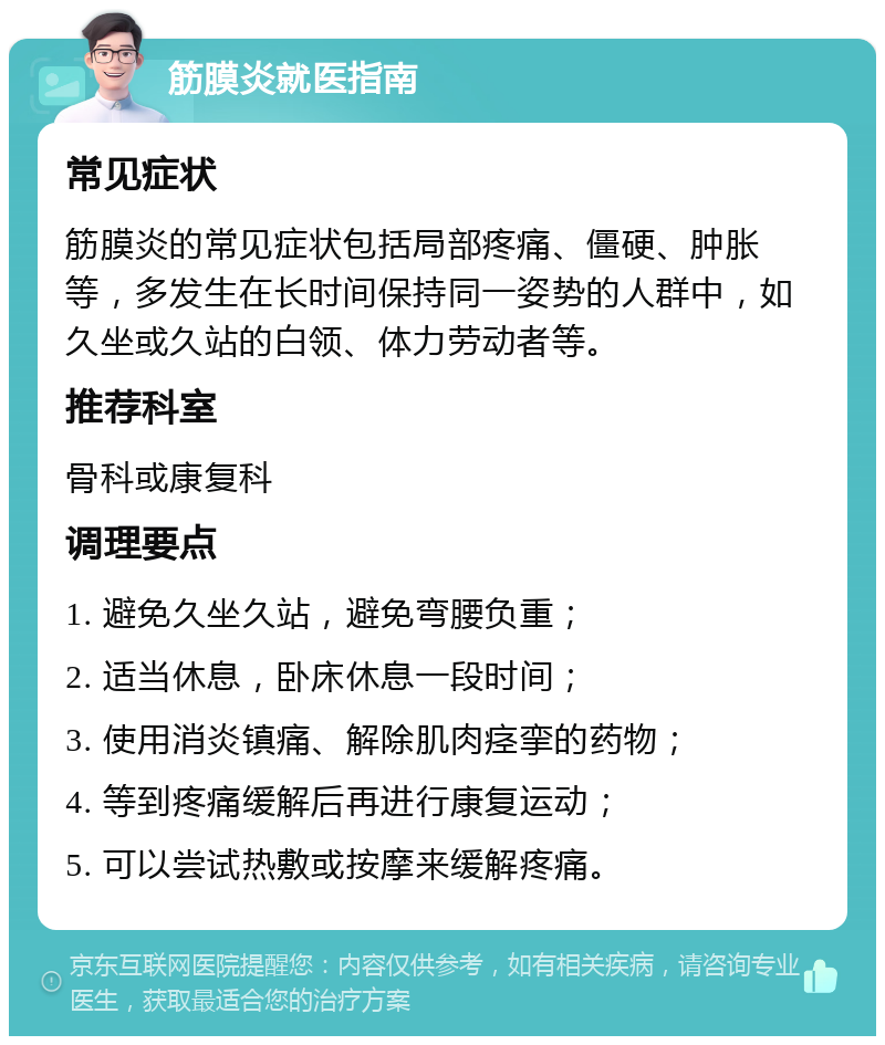 筋膜炎就医指南 常见症状 筋膜炎的常见症状包括局部疼痛、僵硬、肿胀等，多发生在长时间保持同一姿势的人群中，如久坐或久站的白领、体力劳动者等。 推荐科室 骨科或康复科 调理要点 1. 避免久坐久站，避免弯腰负重； 2. 适当休息，卧床休息一段时间； 3. 使用消炎镇痛、解除肌肉痉挛的药物； 4. 等到疼痛缓解后再进行康复运动； 5. 可以尝试热敷或按摩来缓解疼痛。