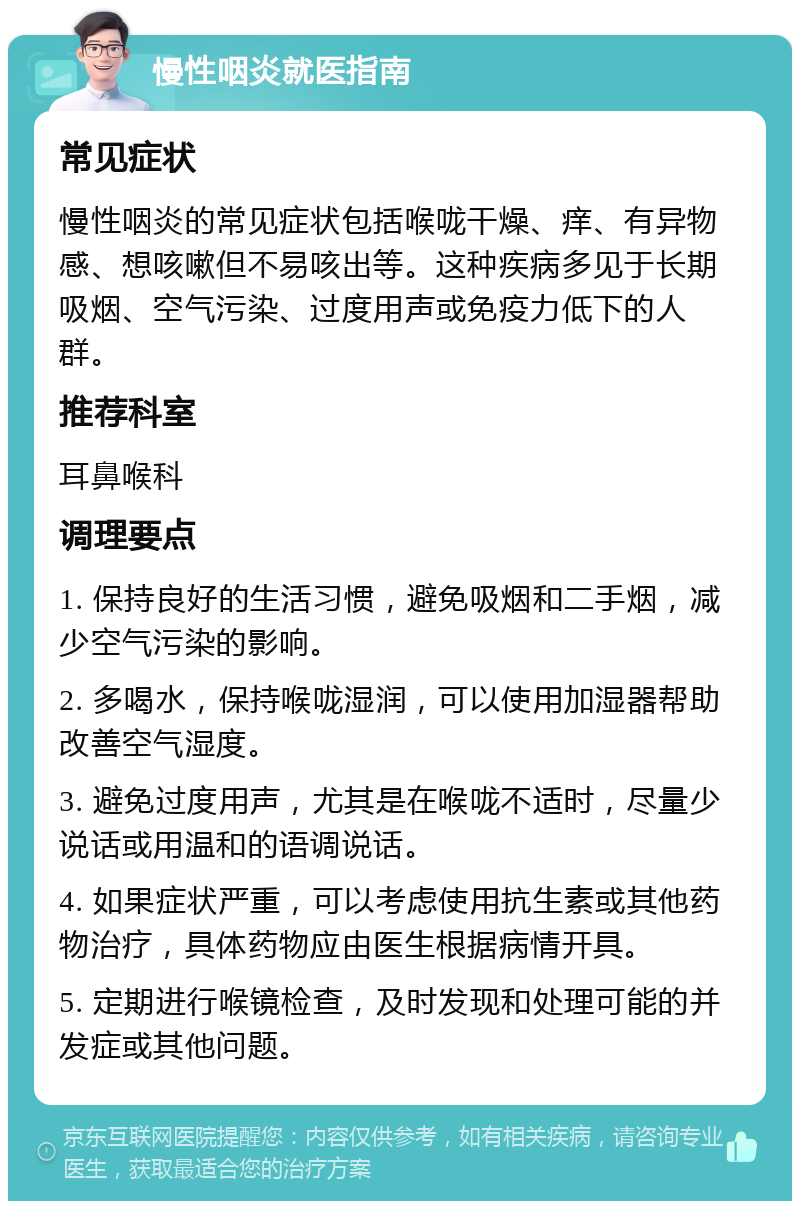 慢性咽炎就医指南 常见症状 慢性咽炎的常见症状包括喉咙干燥、痒、有异物感、想咳嗽但不易咳出等。这种疾病多见于长期吸烟、空气污染、过度用声或免疫力低下的人群。 推荐科室 耳鼻喉科 调理要点 1. 保持良好的生活习惯，避免吸烟和二手烟，减少空气污染的影响。 2. 多喝水，保持喉咙湿润，可以使用加湿器帮助改善空气湿度。 3. 避免过度用声，尤其是在喉咙不适时，尽量少说话或用温和的语调说话。 4. 如果症状严重，可以考虑使用抗生素或其他药物治疗，具体药物应由医生根据病情开具。 5. 定期进行喉镜检查，及时发现和处理可能的并发症或其他问题。