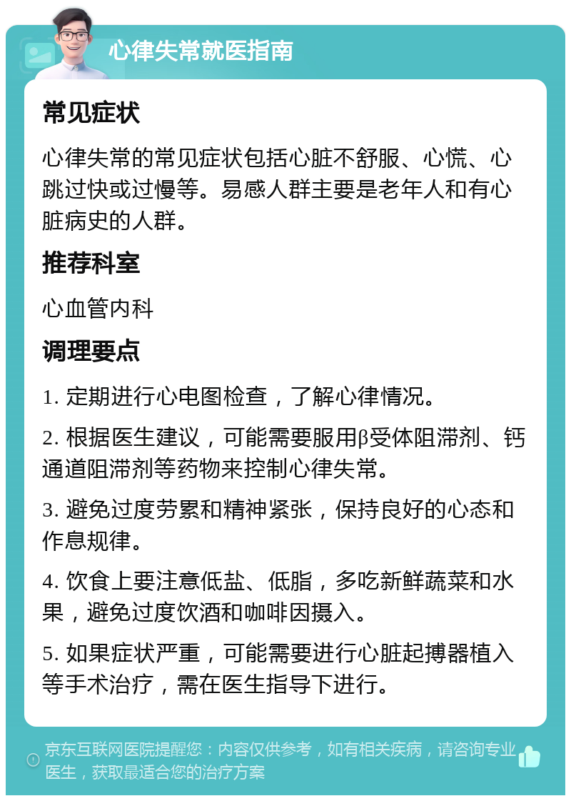 心律失常就医指南 常见症状 心律失常的常见症状包括心脏不舒服、心慌、心跳过快或过慢等。易感人群主要是老年人和有心脏病史的人群。 推荐科室 心血管内科 调理要点 1. 定期进行心电图检查，了解心律情况。 2. 根据医生建议，可能需要服用β受体阻滞剂、钙通道阻滞剂等药物来控制心律失常。 3. 避免过度劳累和精神紧张，保持良好的心态和作息规律。 4. 饮食上要注意低盐、低脂，多吃新鲜蔬菜和水果，避免过度饮酒和咖啡因摄入。 5. 如果症状严重，可能需要进行心脏起搏器植入等手术治疗，需在医生指导下进行。