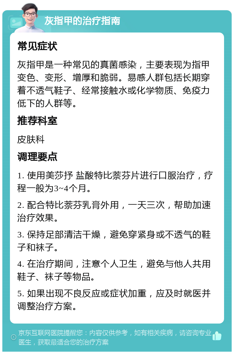 灰指甲的治疗指南 常见症状 灰指甲是一种常见的真菌感染，主要表现为指甲变色、变形、增厚和脆弱。易感人群包括长期穿着不透气鞋子、经常接触水或化学物质、免疫力低下的人群等。 推荐科室 皮肤科 调理要点 1. 使用美莎抒 盐酸特比萘芬片进行口服治疗，疗程一般为3~4个月。 2. 配合特比萘芬乳膏外用，一天三次，帮助加速治疗效果。 3. 保持足部清洁干燥，避免穿紧身或不透气的鞋子和袜子。 4. 在治疗期间，注意个人卫生，避免与他人共用鞋子、袜子等物品。 5. 如果出现不良反应或症状加重，应及时就医并调整治疗方案。