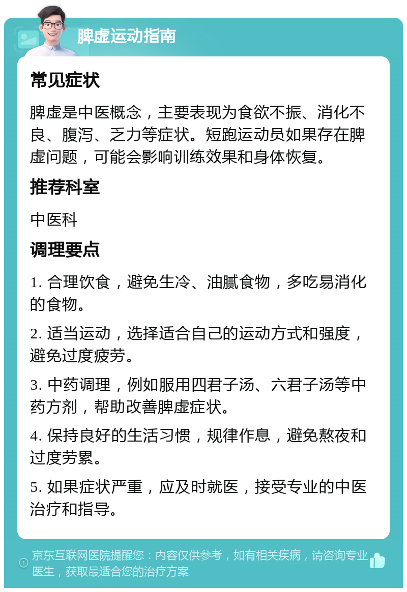 脾虚运动指南 常见症状 脾虚是中医概念，主要表现为食欲不振、消化不良、腹泻、乏力等症状。短跑运动员如果存在脾虚问题，可能会影响训练效果和身体恢复。 推荐科室 中医科 调理要点 1. 合理饮食，避免生冷、油腻食物，多吃易消化的食物。 2. 适当运动，选择适合自己的运动方式和强度，避免过度疲劳。 3. 中药调理，例如服用四君子汤、六君子汤等中药方剂，帮助改善脾虚症状。 4. 保持良好的生活习惯，规律作息，避免熬夜和过度劳累。 5. 如果症状严重，应及时就医，接受专业的中医治疗和指导。