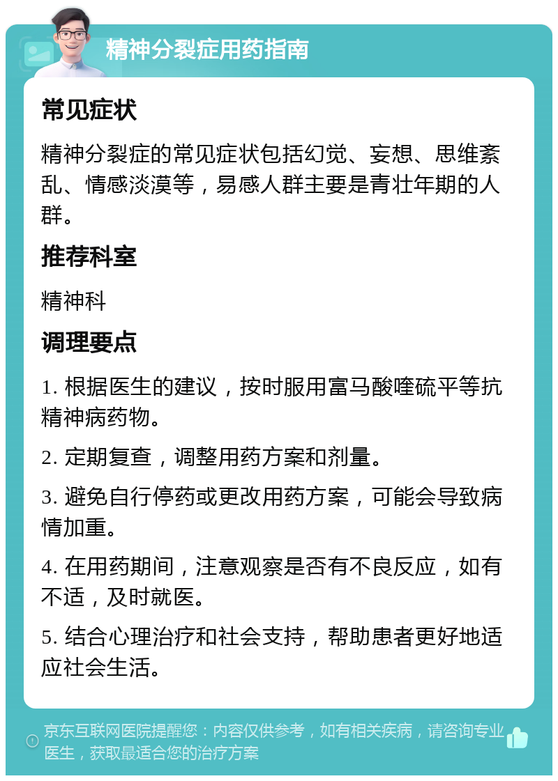 精神分裂症用药指南 常见症状 精神分裂症的常见症状包括幻觉、妄想、思维紊乱、情感淡漠等，易感人群主要是青壮年期的人群。 推荐科室 精神科 调理要点 1. 根据医生的建议，按时服用富马酸喹硫平等抗精神病药物。 2. 定期复查，调整用药方案和剂量。 3. 避免自行停药或更改用药方案，可能会导致病情加重。 4. 在用药期间，注意观察是否有不良反应，如有不适，及时就医。 5. 结合心理治疗和社会支持，帮助患者更好地适应社会生活。