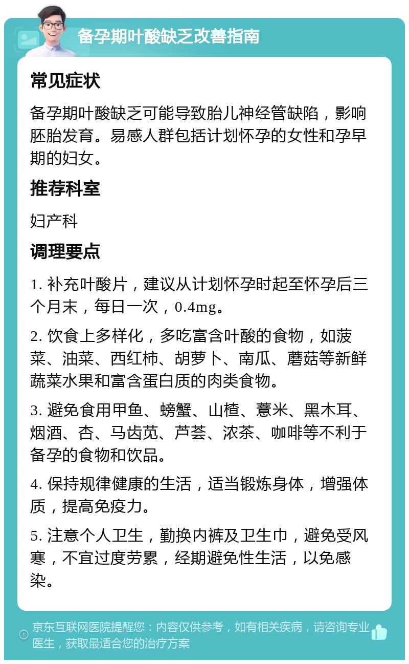 备孕期叶酸缺乏改善指南 常见症状 备孕期叶酸缺乏可能导致胎儿神经管缺陷，影响胚胎发育。易感人群包括计划怀孕的女性和孕早期的妇女。 推荐科室 妇产科 调理要点 1. 补充叶酸片，建议从计划怀孕时起至怀孕后三个月末，每日一次，0.4mg。 2. 饮食上多样化，多吃富含叶酸的食物，如菠菜、油菜、西红柿、胡萝卜、南瓜、蘑菇等新鲜蔬菜水果和富含蛋白质的肉类食物。 3. 避免食用甲鱼、螃蟹、山楂、薏米、黑木耳、烟酒、杏、马齿苋、芦荟、浓茶、咖啡等不利于备孕的食物和饮品。 4. 保持规律健康的生活，适当锻炼身体，增强体质，提高免疫力。 5. 注意个人卫生，勤换内裤及卫生巾，避免受风寒，不宜过度劳累，经期避免性生活，以免感染。