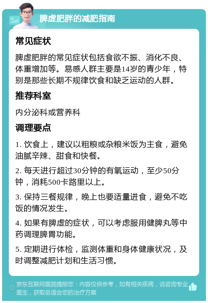 脾虚肥胖的减肥指南 常见症状 脾虚肥胖的常见症状包括食欲不振、消化不良、体重增加等。易感人群主要是14岁的青少年，特别是那些长期不规律饮食和缺乏运动的人群。 推荐科室 内分泌科或营养科 调理要点 1. 饮食上，建议以粗粮或杂粮米饭为主食，避免油腻辛辣、甜食和快餐。 2. 每天进行超过30分钟的有氧运动，至少50分钟，消耗500卡路里以上。 3. 保持三餐规律，晚上也要适量进食，避免不吃饭的情况发生。 4. 如果有脾虚的症状，可以考虑服用健脾丸等中药调理脾胃功能。 5. 定期进行体检，监测体重和身体健康状况，及时调整减肥计划和生活习惯。