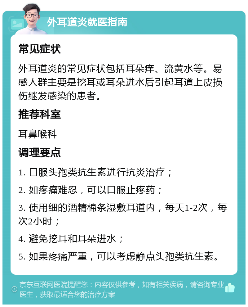 外耳道炎就医指南 常见症状 外耳道炎的常见症状包括耳朵痒、流黄水等。易感人群主要是挖耳或耳朵进水后引起耳道上皮损伤继发感染的患者。 推荐科室 耳鼻喉科 调理要点 1. 口服头孢类抗生素进行抗炎治疗； 2. 如疼痛难忍，可以口服止疼药； 3. 使用细的酒精棉条湿敷耳道内，每天1-2次，每次2小时； 4. 避免挖耳和耳朵进水； 5. 如果疼痛严重，可以考虑静点头孢类抗生素。