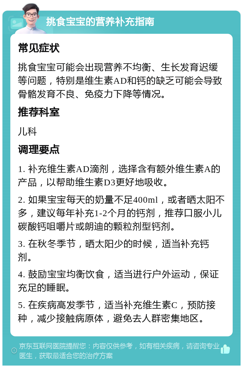 挑食宝宝的营养补充指南 常见症状 挑食宝宝可能会出现营养不均衡、生长发育迟缓等问题，特别是维生素AD和钙的缺乏可能会导致骨骼发育不良、免疫力下降等情况。 推荐科室 儿科 调理要点 1. 补充维生素AD滴剂，选择含有额外维生素A的产品，以帮助维生素D3更好地吸收。 2. 如果宝宝每天的奶量不足400ml，或者晒太阳不多，建议每年补充1-2个月的钙剂，推荐口服小儿碳酸钙咀嚼片或朗迪的颗粒剂型钙剂。 3. 在秋冬季节，晒太阳少的时候，适当补充钙剂。 4. 鼓励宝宝均衡饮食，适当进行户外运动，保证充足的睡眠。 5. 在疾病高发季节，适当补充维生素C，预防接种，减少接触病原体，避免去人群密集地区。