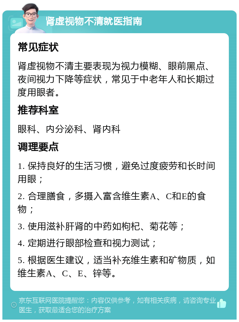 肾虚视物不清就医指南 常见症状 肾虚视物不清主要表现为视力模糊、眼前黑点、夜间视力下降等症状，常见于中老年人和长期过度用眼者。 推荐科室 眼科、内分泌科、肾内科 调理要点 1. 保持良好的生活习惯，避免过度疲劳和长时间用眼； 2. 合理膳食，多摄入富含维生素A、C和E的食物； 3. 使用滋补肝肾的中药如枸杞、菊花等； 4. 定期进行眼部检查和视力测试； 5. 根据医生建议，适当补充维生素和矿物质，如维生素A、C、E、锌等。