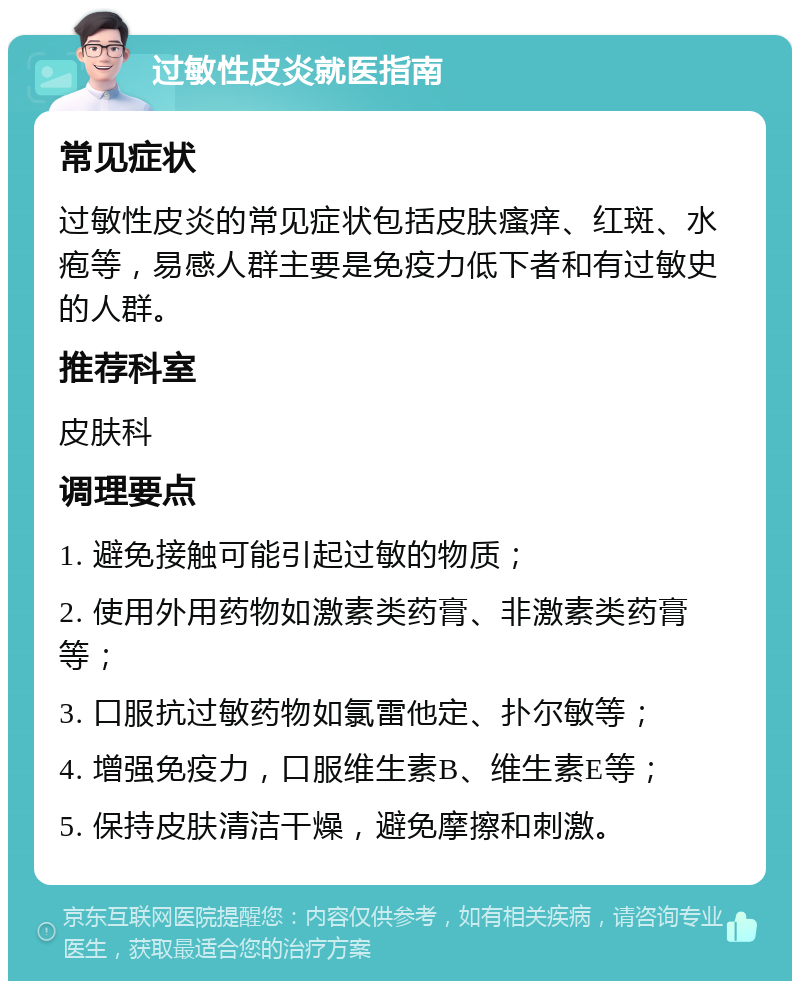 过敏性皮炎就医指南 常见症状 过敏性皮炎的常见症状包括皮肤瘙痒、红斑、水疱等，易感人群主要是免疫力低下者和有过敏史的人群。 推荐科室 皮肤科 调理要点 1. 避免接触可能引起过敏的物质； 2. 使用外用药物如激素类药膏、非激素类药膏等； 3. 口服抗过敏药物如氯雷他定、扑尔敏等； 4. 增强免疫力，口服维生素B、维生素E等； 5. 保持皮肤清洁干燥，避免摩擦和刺激。