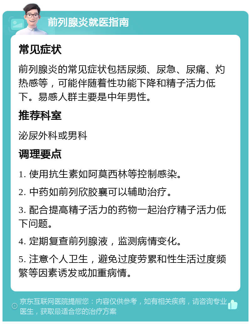 前列腺炎就医指南 常见症状 前列腺炎的常见症状包括尿频、尿急、尿痛、灼热感等，可能伴随着性功能下降和精子活力低下。易感人群主要是中年男性。 推荐科室 泌尿外科或男科 调理要点 1. 使用抗生素如阿莫西林等控制感染。 2. 中药如前列欣胶襄可以辅助治疗。 3. 配合提高精子活力的药物一起治疗精子活力低下问题。 4. 定期复查前列腺液，监测病情变化。 5. 注意个人卫生，避免过度劳累和性生活过度频繁等因素诱发或加重病情。