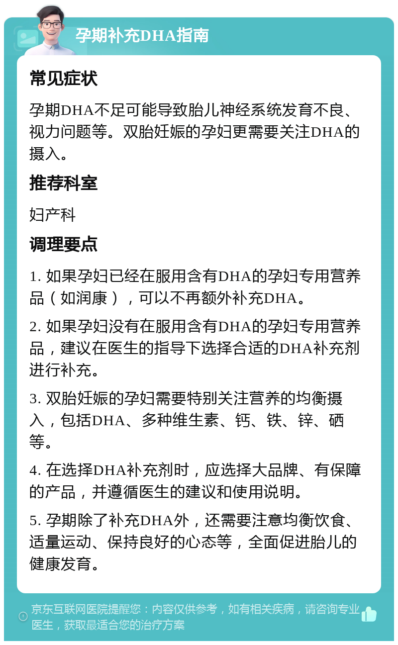 孕期补充DHA指南 常见症状 孕期DHA不足可能导致胎儿神经系统发育不良、视力问题等。双胎妊娠的孕妇更需要关注DHA的摄入。 推荐科室 妇产科 调理要点 1. 如果孕妇已经在服用含有DHA的孕妇专用营养品（如润康），可以不再额外补充DHA。 2. 如果孕妇没有在服用含有DHA的孕妇专用营养品，建议在医生的指导下选择合适的DHA补充剂进行补充。 3. 双胎妊娠的孕妇需要特别关注营养的均衡摄入，包括DHA、多种维生素、钙、铁、锌、硒等。 4. 在选择DHA补充剂时，应选择大品牌、有保障的产品，并遵循医生的建议和使用说明。 5. 孕期除了补充DHA外，还需要注意均衡饮食、适量运动、保持良好的心态等，全面促进胎儿的健康发育。