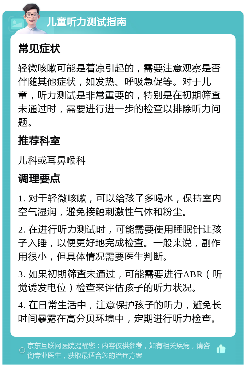 儿童听力测试指南 常见症状 轻微咳嗽可能是着凉引起的，需要注意观察是否伴随其他症状，如发热、呼吸急促等。对于儿童，听力测试是非常重要的，特别是在初期筛查未通过时，需要进行进一步的检查以排除听力问题。 推荐科室 儿科或耳鼻喉科 调理要点 1. 对于轻微咳嗽，可以给孩子多喝水，保持室内空气湿润，避免接触刺激性气体和粉尘。 2. 在进行听力测试时，可能需要使用睡眠针让孩子入睡，以便更好地完成检查。一般来说，副作用很小，但具体情况需要医生判断。 3. 如果初期筛查未通过，可能需要进行ABR（听觉诱发电位）检查来评估孩子的听力状况。 4. 在日常生活中，注意保护孩子的听力，避免长时间暴露在高分贝环境中，定期进行听力检查。