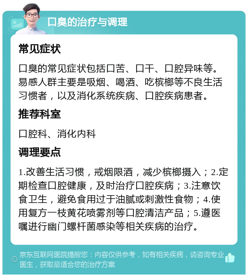 口臭的治疗与调理 常见症状 口臭的常见症状包括口苦、口干、口腔异味等。易感人群主要是吸烟、喝酒、吃槟榔等不良生活习惯者，以及消化系统疾病、口腔疾病患者。 推荐科室 口腔科、消化内科 调理要点 1.改善生活习惯，戒烟限酒，减少槟榔摄入；2.定期检查口腔健康，及时治疗口腔疾病；3.注意饮食卫生，避免食用过于油腻或刺激性食物；4.使用复方一枝黄花喷雾剂等口腔清洁产品；5.遵医嘱进行幽门螺杆菌感染等相关疾病的治疗。