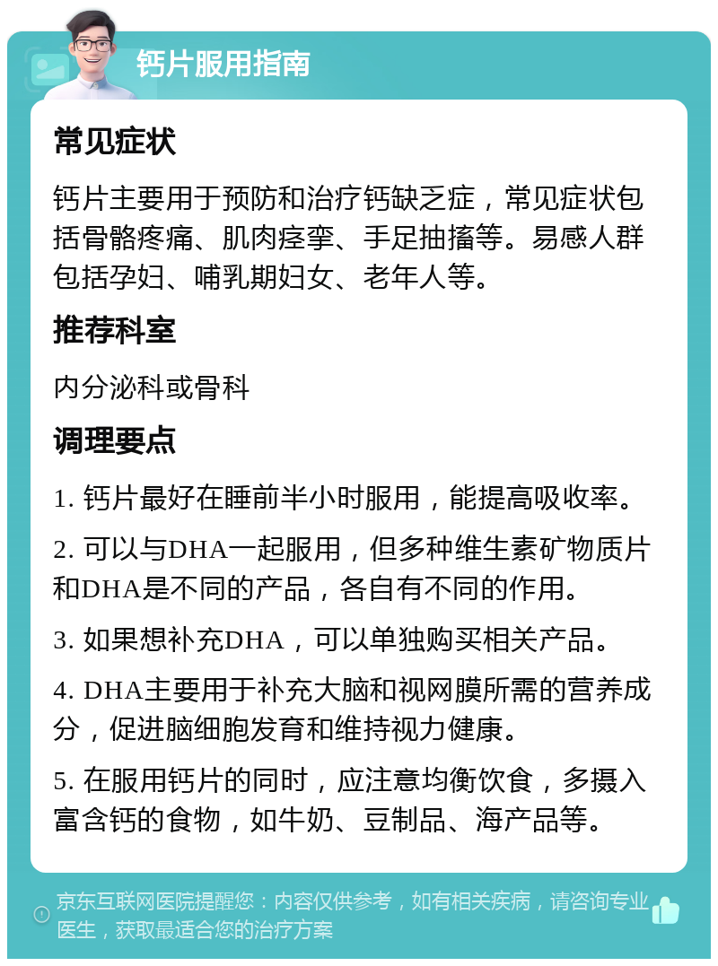 钙片服用指南 常见症状 钙片主要用于预防和治疗钙缺乏症，常见症状包括骨骼疼痛、肌肉痉挛、手足抽搐等。易感人群包括孕妇、哺乳期妇女、老年人等。 推荐科室 内分泌科或骨科 调理要点 1. 钙片最好在睡前半小时服用，能提高吸收率。 2. 可以与DHA一起服用，但多种维生素矿物质片和DHA是不同的产品，各自有不同的作用。 3. 如果想补充DHA，可以单独购买相关产品。 4. DHA主要用于补充大脑和视网膜所需的营养成分，促进脑细胞发育和维持视力健康。 5. 在服用钙片的同时，应注意均衡饮食，多摄入富含钙的食物，如牛奶、豆制品、海产品等。