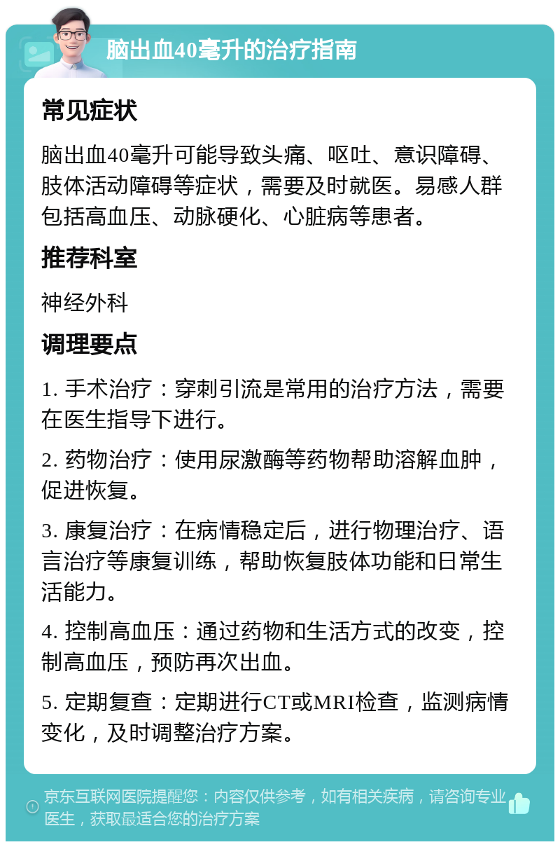 脑出血40毫升的治疗指南 常见症状 脑出血40毫升可能导致头痛、呕吐、意识障碍、肢体活动障碍等症状，需要及时就医。易感人群包括高血压、动脉硬化、心脏病等患者。 推荐科室 神经外科 调理要点 1. 手术治疗：穿刺引流是常用的治疗方法，需要在医生指导下进行。 2. 药物治疗：使用尿激酶等药物帮助溶解血肿，促进恢复。 3. 康复治疗：在病情稳定后，进行物理治疗、语言治疗等康复训练，帮助恢复肢体功能和日常生活能力。 4. 控制高血压：通过药物和生活方式的改变，控制高血压，预防再次出血。 5. 定期复查：定期进行CT或MRI检查，监测病情变化，及时调整治疗方案。