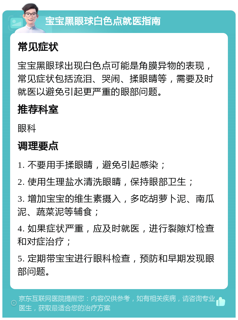 宝宝黑眼球白色点就医指南 常见症状 宝宝黑眼球出现白色点可能是角膜异物的表现，常见症状包括流泪、哭闹、揉眼睛等，需要及时就医以避免引起更严重的眼部问题。 推荐科室 眼科 调理要点 1. 不要用手揉眼睛，避免引起感染； 2. 使用生理盐水清洗眼睛，保持眼部卫生； 3. 增加宝宝的维生素摄入，多吃胡萝卜泥、南瓜泥、蔬菜泥等辅食； 4. 如果症状严重，应及时就医，进行裂隙灯检查和对症治疗； 5. 定期带宝宝进行眼科检查，预防和早期发现眼部问题。