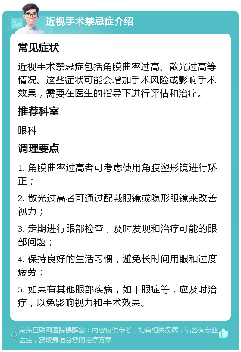 近视手术禁忌症介绍 常见症状 近视手术禁忌症包括角膜曲率过高、散光过高等情况。这些症状可能会增加手术风险或影响手术效果，需要在医生的指导下进行评估和治疗。 推荐科室 眼科 调理要点 1. 角膜曲率过高者可考虑使用角膜塑形镜进行矫正； 2. 散光过高者可通过配戴眼镜或隐形眼镜来改善视力； 3. 定期进行眼部检查，及时发现和治疗可能的眼部问题； 4. 保持良好的生活习惯，避免长时间用眼和过度疲劳； 5. 如果有其他眼部疾病，如干眼症等，应及时治疗，以免影响视力和手术效果。