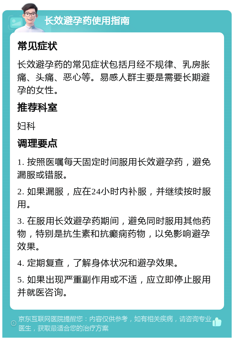 长效避孕药使用指南 常见症状 长效避孕药的常见症状包括月经不规律、乳房胀痛、头痛、恶心等。易感人群主要是需要长期避孕的女性。 推荐科室 妇科 调理要点 1. 按照医嘱每天固定时间服用长效避孕药，避免漏服或错服。 2. 如果漏服，应在24小时内补服，并继续按时服用。 3. 在服用长效避孕药期间，避免同时服用其他药物，特别是抗生素和抗癫痫药物，以免影响避孕效果。 4. 定期复查，了解身体状况和避孕效果。 5. 如果出现严重副作用或不适，应立即停止服用并就医咨询。