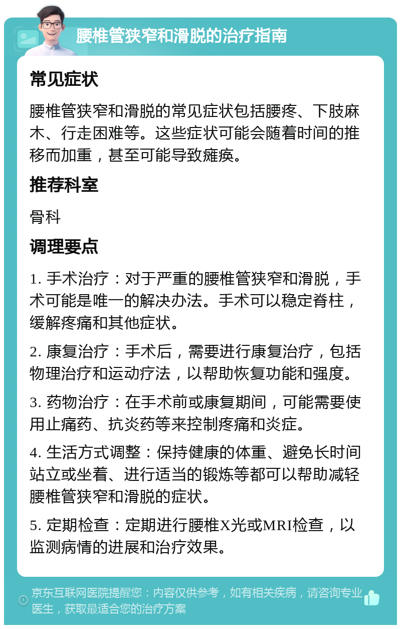 腰椎管狭窄和滑脱的治疗指南 常见症状 腰椎管狭窄和滑脱的常见症状包括腰疼、下肢麻木、行走困难等。这些症状可能会随着时间的推移而加重，甚至可能导致瘫痪。 推荐科室 骨科 调理要点 1. 手术治疗：对于严重的腰椎管狭窄和滑脱，手术可能是唯一的解决办法。手术可以稳定脊柱，缓解疼痛和其他症状。 2. 康复治疗：手术后，需要进行康复治疗，包括物理治疗和运动疗法，以帮助恢复功能和强度。 3. 药物治疗：在手术前或康复期间，可能需要使用止痛药、抗炎药等来控制疼痛和炎症。 4. 生活方式调整：保持健康的体重、避免长时间站立或坐着、进行适当的锻炼等都可以帮助减轻腰椎管狭窄和滑脱的症状。 5. 定期检查：定期进行腰椎X光或MRI检查，以监测病情的进展和治疗效果。