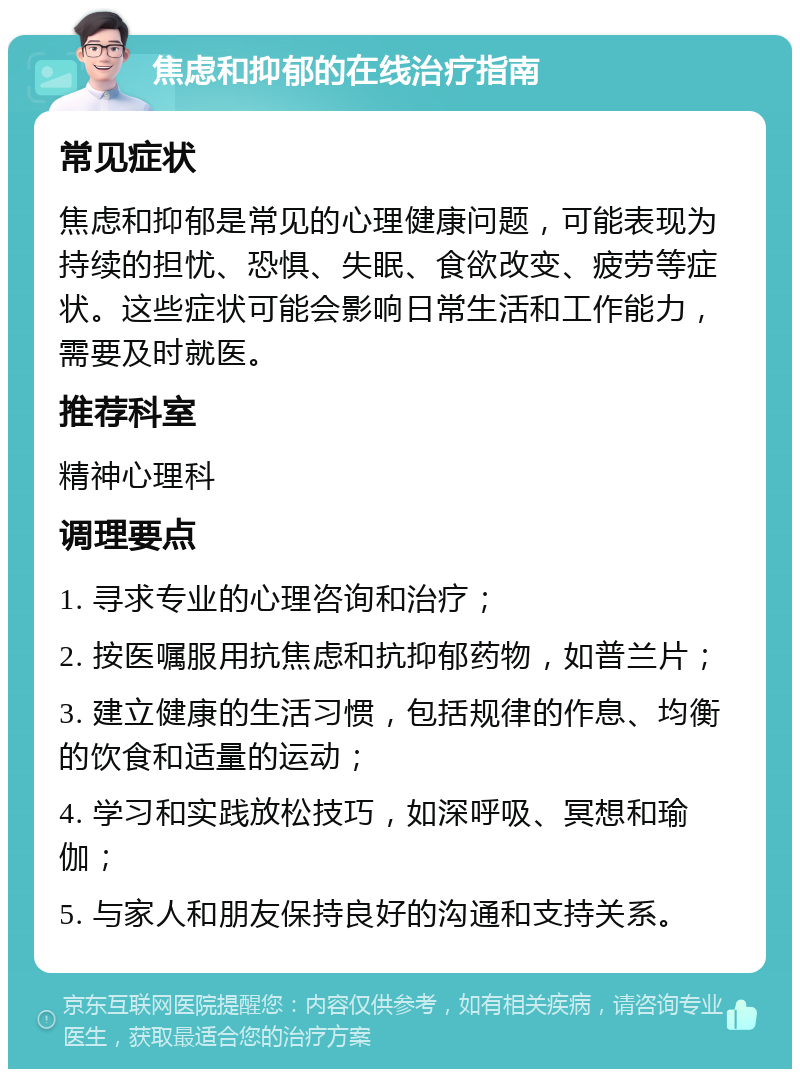 焦虑和抑郁的在线治疗指南 常见症状 焦虑和抑郁是常见的心理健康问题，可能表现为持续的担忧、恐惧、失眠、食欲改变、疲劳等症状。这些症状可能会影响日常生活和工作能力，需要及时就医。 推荐科室 精神心理科 调理要点 1. 寻求专业的心理咨询和治疗； 2. 按医嘱服用抗焦虑和抗抑郁药物，如普兰片； 3. 建立健康的生活习惯，包括规律的作息、均衡的饮食和适量的运动； 4. 学习和实践放松技巧，如深呼吸、冥想和瑜伽； 5. 与家人和朋友保持良好的沟通和支持关系。