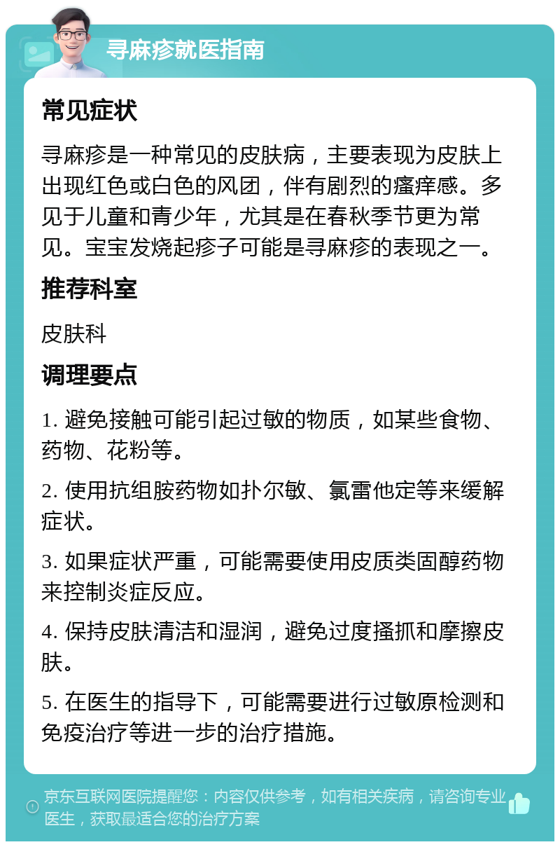 寻麻疹就医指南 常见症状 寻麻疹是一种常见的皮肤病，主要表现为皮肤上出现红色或白色的风团，伴有剧烈的瘙痒感。多见于儿童和青少年，尤其是在春秋季节更为常见。宝宝发烧起疹子可能是寻麻疹的表现之一。 推荐科室 皮肤科 调理要点 1. 避免接触可能引起过敏的物质，如某些食物、药物、花粉等。 2. 使用抗组胺药物如扑尔敏、氯雷他定等来缓解症状。 3. 如果症状严重，可能需要使用皮质类固醇药物来控制炎症反应。 4. 保持皮肤清洁和湿润，避免过度搔抓和摩擦皮肤。 5. 在医生的指导下，可能需要进行过敏原检测和免疫治疗等进一步的治疗措施。