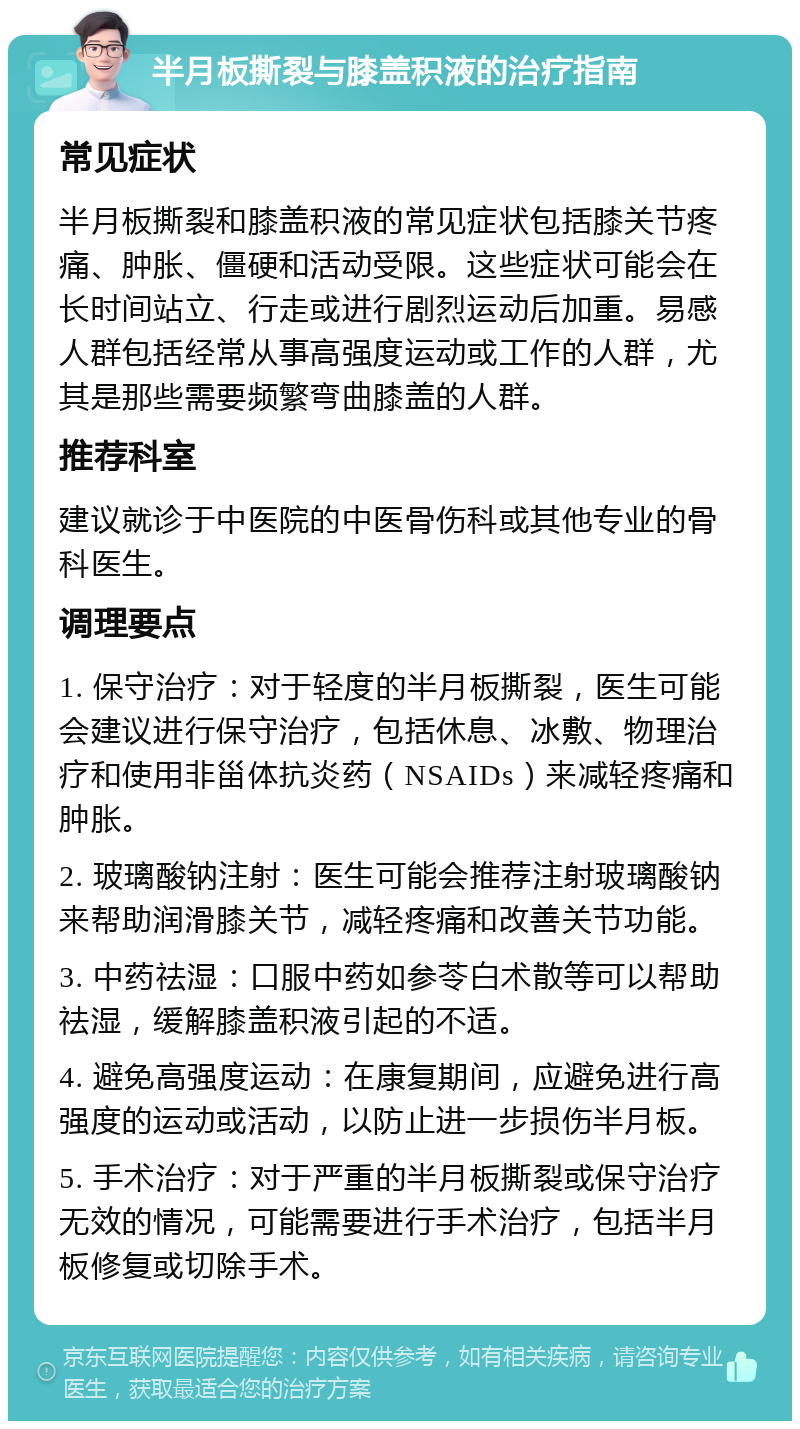 半月板撕裂与膝盖积液的治疗指南 常见症状 半月板撕裂和膝盖积液的常见症状包括膝关节疼痛、肿胀、僵硬和活动受限。这些症状可能会在长时间站立、行走或进行剧烈运动后加重。易感人群包括经常从事高强度运动或工作的人群，尤其是那些需要频繁弯曲膝盖的人群。 推荐科室 建议就诊于中医院的中医骨伤科或其他专业的骨科医生。 调理要点 1. 保守治疗：对于轻度的半月板撕裂，医生可能会建议进行保守治疗，包括休息、冰敷、物理治疗和使用非甾体抗炎药（NSAIDs）来减轻疼痛和肿胀。 2. 玻璃酸钠注射：医生可能会推荐注射玻璃酸钠来帮助润滑膝关节，减轻疼痛和改善关节功能。 3. 中药祛湿：口服中药如参苓白术散等可以帮助祛湿，缓解膝盖积液引起的不适。 4. 避免高强度运动：在康复期间，应避免进行高强度的运动或活动，以防止进一步损伤半月板。 5. 手术治疗：对于严重的半月板撕裂或保守治疗无效的情况，可能需要进行手术治疗，包括半月板修复或切除手术。