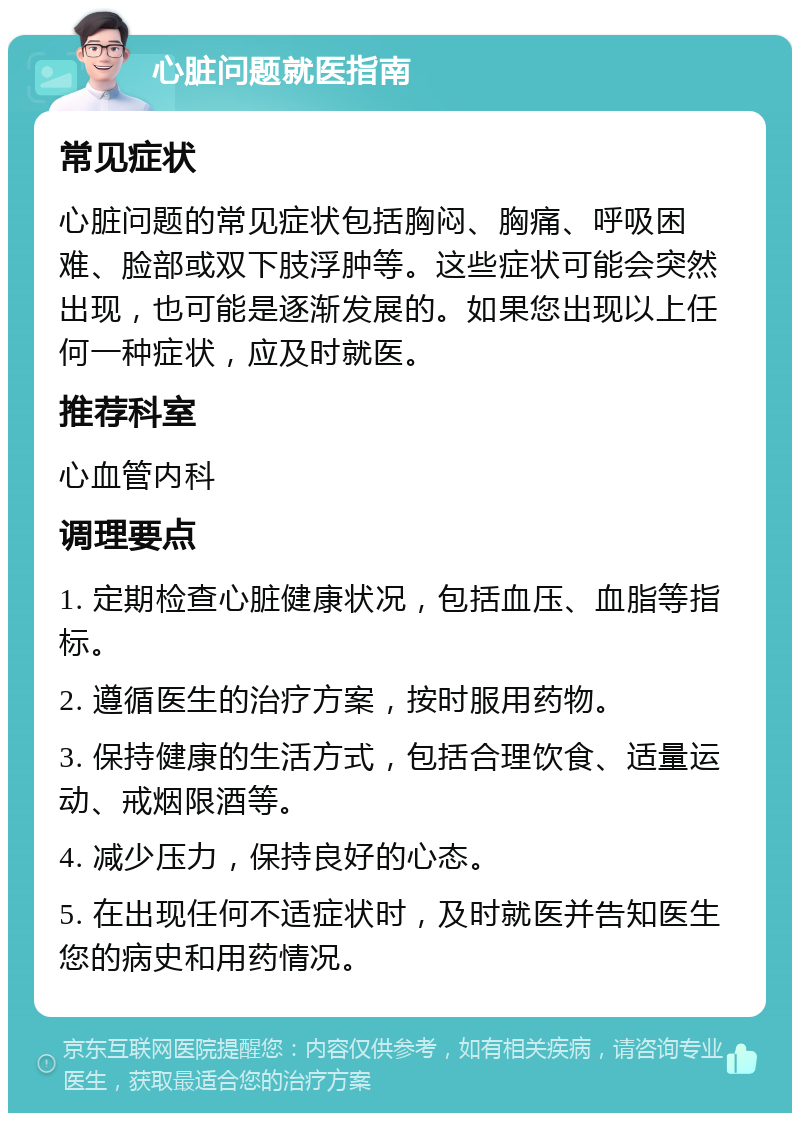 心脏问题就医指南 常见症状 心脏问题的常见症状包括胸闷、胸痛、呼吸困难、脸部或双下肢浮肿等。这些症状可能会突然出现，也可能是逐渐发展的。如果您出现以上任何一种症状，应及时就医。 推荐科室 心血管内科 调理要点 1. 定期检查心脏健康状况，包括血压、血脂等指标。 2. 遵循医生的治疗方案，按时服用药物。 3. 保持健康的生活方式，包括合理饮食、适量运动、戒烟限酒等。 4. 减少压力，保持良好的心态。 5. 在出现任何不适症状时，及时就医并告知医生您的病史和用药情况。