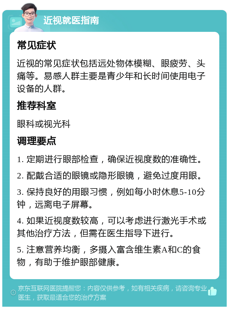 近视就医指南 常见症状 近视的常见症状包括远处物体模糊、眼疲劳、头痛等。易感人群主要是青少年和长时间使用电子设备的人群。 推荐科室 眼科或视光科 调理要点 1. 定期进行眼部检查，确保近视度数的准确性。 2. 配戴合适的眼镜或隐形眼镜，避免过度用眼。 3. 保持良好的用眼习惯，例如每小时休息5-10分钟，远离电子屏幕。 4. 如果近视度数较高，可以考虑进行激光手术或其他治疗方法，但需在医生指导下进行。 5. 注意营养均衡，多摄入富含维生素A和C的食物，有助于维护眼部健康。