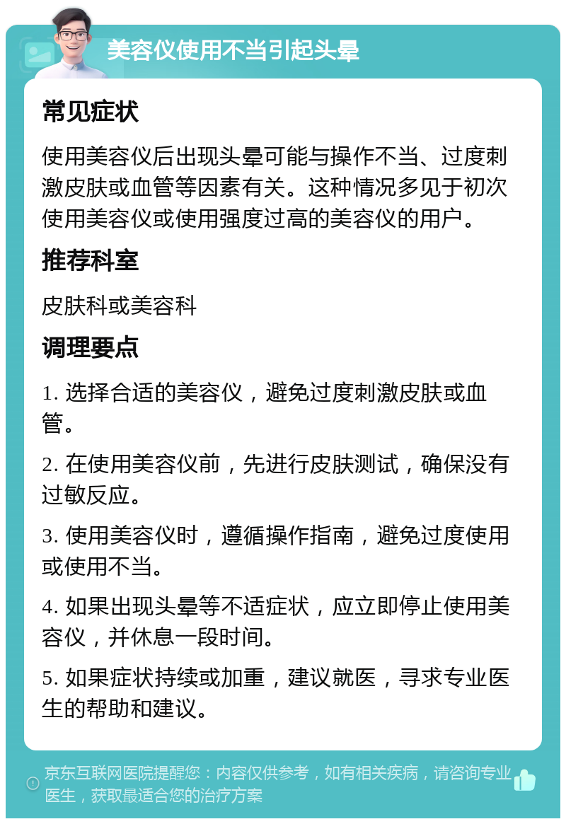 美容仪使用不当引起头晕 常见症状 使用美容仪后出现头晕可能与操作不当、过度刺激皮肤或血管等因素有关。这种情况多见于初次使用美容仪或使用强度过高的美容仪的用户。 推荐科室 皮肤科或美容科 调理要点 1. 选择合适的美容仪，避免过度刺激皮肤或血管。 2. 在使用美容仪前，先进行皮肤测试，确保没有过敏反应。 3. 使用美容仪时，遵循操作指南，避免过度使用或使用不当。 4. 如果出现头晕等不适症状，应立即停止使用美容仪，并休息一段时间。 5. 如果症状持续或加重，建议就医，寻求专业医生的帮助和建议。