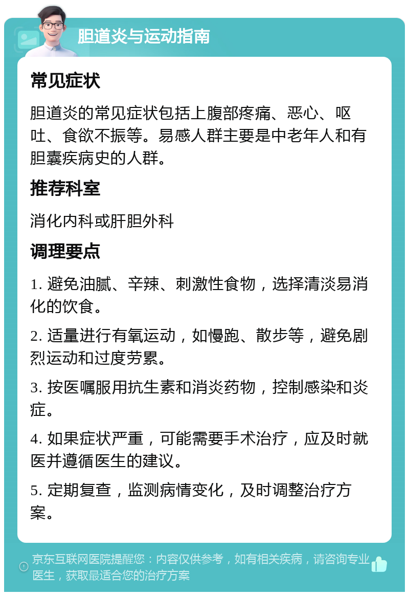 胆道炎与运动指南 常见症状 胆道炎的常见症状包括上腹部疼痛、恶心、呕吐、食欲不振等。易感人群主要是中老年人和有胆囊疾病史的人群。 推荐科室 消化内科或肝胆外科 调理要点 1. 避免油腻、辛辣、刺激性食物，选择清淡易消化的饮食。 2. 适量进行有氧运动，如慢跑、散步等，避免剧烈运动和过度劳累。 3. 按医嘱服用抗生素和消炎药物，控制感染和炎症。 4. 如果症状严重，可能需要手术治疗，应及时就医并遵循医生的建议。 5. 定期复查，监测病情变化，及时调整治疗方案。