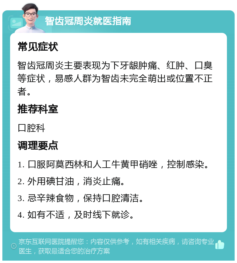 智齿冠周炎就医指南 常见症状 智齿冠周炎主要表现为下牙龈肿痛、红肿、口臭等症状，易感人群为智齿未完全萌出或位置不正者。 推荐科室 口腔科 调理要点 1. 口服阿莫西林和人工牛黄甲硝唑，控制感染。 2. 外用碘甘油，消炎止痛。 3. 忌辛辣食物，保持口腔清洁。 4. 如有不适，及时线下就诊。