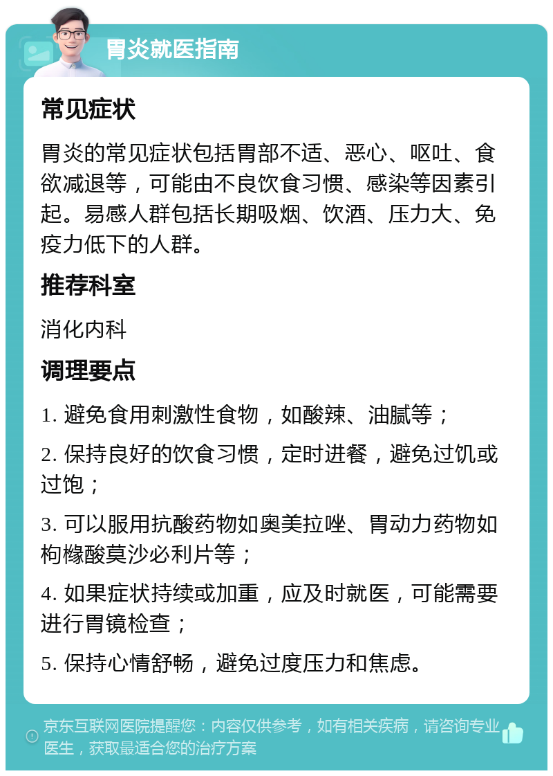 胃炎就医指南 常见症状 胃炎的常见症状包括胃部不适、恶心、呕吐、食欲减退等，可能由不良饮食习惯、感染等因素引起。易感人群包括长期吸烟、饮酒、压力大、免疫力低下的人群。 推荐科室 消化内科 调理要点 1. 避免食用刺激性食物，如酸辣、油腻等； 2. 保持良好的饮食习惯，定时进餐，避免过饥或过饱； 3. 可以服用抗酸药物如奥美拉唑、胃动力药物如枸橼酸莫沙必利片等； 4. 如果症状持续或加重，应及时就医，可能需要进行胃镜检查； 5. 保持心情舒畅，避免过度压力和焦虑。