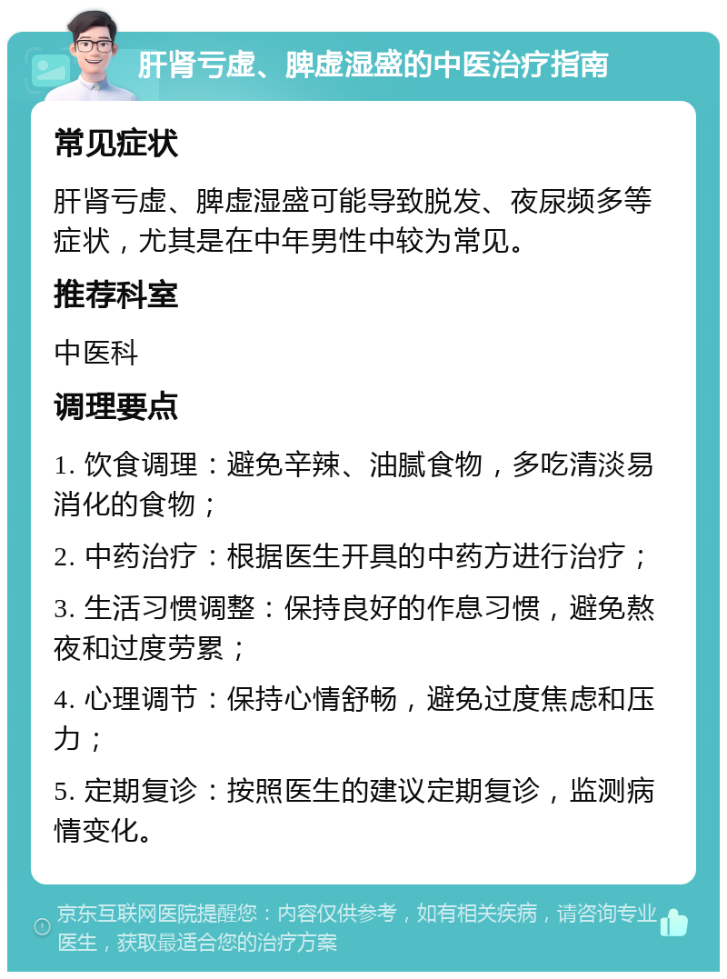 肝肾亏虚、脾虚湿盛的中医治疗指南 常见症状 肝肾亏虚、脾虚湿盛可能导致脱发、夜尿频多等症状，尤其是在中年男性中较为常见。 推荐科室 中医科 调理要点 1. 饮食调理：避免辛辣、油腻食物，多吃清淡易消化的食物； 2. 中药治疗：根据医生开具的中药方进行治疗； 3. 生活习惯调整：保持良好的作息习惯，避免熬夜和过度劳累； 4. 心理调节：保持心情舒畅，避免过度焦虑和压力； 5. 定期复诊：按照医生的建议定期复诊，监测病情变化。