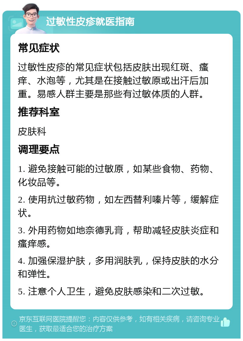 过敏性皮疹就医指南 常见症状 过敏性皮疹的常见症状包括皮肤出现红斑、瘙痒、水泡等，尤其是在接触过敏原或出汗后加重。易感人群主要是那些有过敏体质的人群。 推荐科室 皮肤科 调理要点 1. 避免接触可能的过敏原，如某些食物、药物、化妆品等。 2. 使用抗过敏药物，如左西替利嗪片等，缓解症状。 3. 外用药物如地奈德乳膏，帮助减轻皮肤炎症和瘙痒感。 4. 加强保湿护肤，多用润肤乳，保持皮肤的水分和弹性。 5. 注意个人卫生，避免皮肤感染和二次过敏。