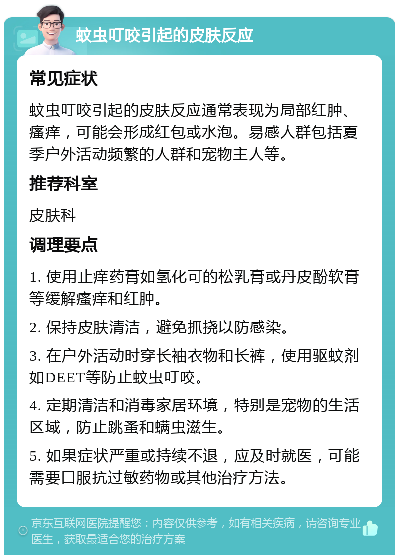 蚊虫叮咬引起的皮肤反应 常见症状 蚊虫叮咬引起的皮肤反应通常表现为局部红肿、瘙痒，可能会形成红包或水泡。易感人群包括夏季户外活动频繁的人群和宠物主人等。 推荐科室 皮肤科 调理要点 1. 使用止痒药膏如氢化可的松乳膏或丹皮酚软膏等缓解瘙痒和红肿。 2. 保持皮肤清洁，避免抓挠以防感染。 3. 在户外活动时穿长袖衣物和长裤，使用驱蚊剂如DEET等防止蚊虫叮咬。 4. 定期清洁和消毒家居环境，特别是宠物的生活区域，防止跳蚤和螨虫滋生。 5. 如果症状严重或持续不退，应及时就医，可能需要口服抗过敏药物或其他治疗方法。