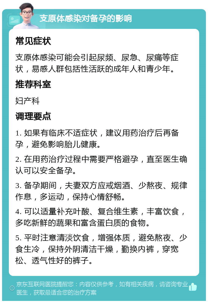 支原体感染对备孕的影响 常见症状 支原体感染可能会引起尿频、尿急、尿痛等症状，易感人群包括性活跃的成年人和青少年。 推荐科室 妇产科 调理要点 1. 如果有临床不适症状，建议用药治疗后再备孕，避免影响胎儿健康。 2. 在用药治疗过程中需要严格避孕，直至医生确认可以安全备孕。 3. 备孕期间，夫妻双方应戒烟酒、少熬夜、规律作息，多运动，保持心情舒畅。 4. 可以适量补充叶酸、复合维生素，丰富饮食，多吃新鲜的蔬果和富含蛋白质的食物。 5. 平时注意清淡饮食，增强体质，避免熬夜、少食生冷，保持外阴清洁干燥，勤换内裤，穿宽松、透气性好的裤子。