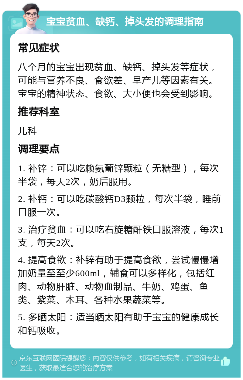 宝宝贫血、缺钙、掉头发的调理指南 常见症状 八个月的宝宝出现贫血、缺钙、掉头发等症状，可能与营养不良、食欲差、早产儿等因素有关。宝宝的精神状态、食欲、大小便也会受到影响。 推荐科室 儿科 调理要点 1. 补锌：可以吃赖氨葡锌颗粒（无糖型），每次半袋，每天2次，奶后服用。 2. 补钙：可以吃碳酸钙D3颗粒，每次半袋，睡前口服一次。 3. 治疗贫血：可以吃右旋糖酐铁口服溶液，每次1支，每天2次。 4. 提高食欲：补锌有助于提高食欲，尝试慢慢增加奶量至至少600ml，辅食可以多样化，包括红肉、动物肝脏、动物血制品、牛奶、鸡蛋、鱼类、紫菜、木耳、各种水果蔬菜等。 5. 多晒太阳：适当晒太阳有助于宝宝的健康成长和钙吸收。