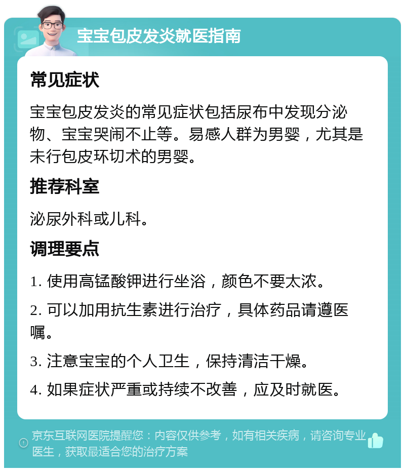 宝宝包皮发炎就医指南 常见症状 宝宝包皮发炎的常见症状包括尿布中发现分泌物、宝宝哭闹不止等。易感人群为男婴，尤其是未行包皮环切术的男婴。 推荐科室 泌尿外科或儿科。 调理要点 1. 使用高锰酸钾进行坐浴，颜色不要太浓。 2. 可以加用抗生素进行治疗，具体药品请遵医嘱。 3. 注意宝宝的个人卫生，保持清洁干燥。 4. 如果症状严重或持续不改善，应及时就医。