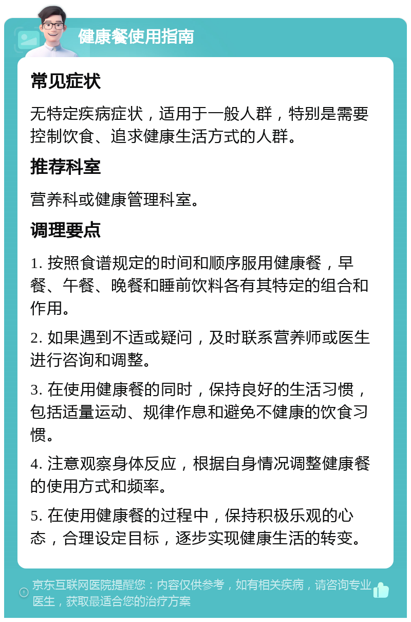 健康餐使用指南 常见症状 无特定疾病症状，适用于一般人群，特别是需要控制饮食、追求健康生活方式的人群。 推荐科室 营养科或健康管理科室。 调理要点 1. 按照食谱规定的时间和顺序服用健康餐，早餐、午餐、晚餐和睡前饮料各有其特定的组合和作用。 2. 如果遇到不适或疑问，及时联系营养师或医生进行咨询和调整。 3. 在使用健康餐的同时，保持良好的生活习惯，包括适量运动、规律作息和避免不健康的饮食习惯。 4. 注意观察身体反应，根据自身情况调整健康餐的使用方式和频率。 5. 在使用健康餐的过程中，保持积极乐观的心态，合理设定目标，逐步实现健康生活的转变。