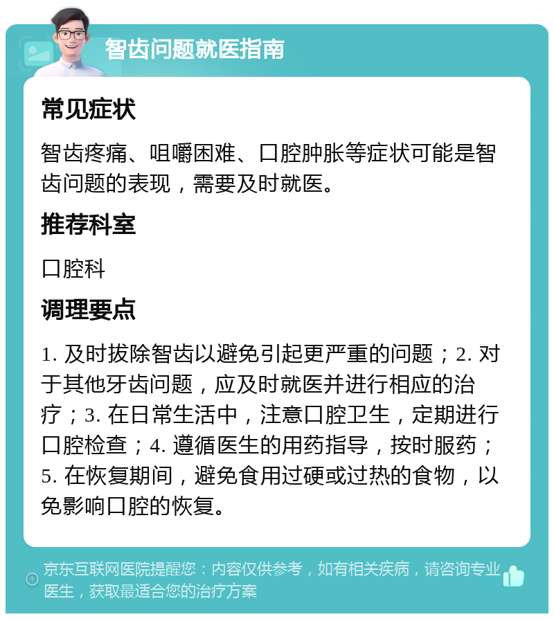 智齿问题就医指南 常见症状 智齿疼痛、咀嚼困难、口腔肿胀等症状可能是智齿问题的表现，需要及时就医。 推荐科室 口腔科 调理要点 1. 及时拔除智齿以避免引起更严重的问题；2. 对于其他牙齿问题，应及时就医并进行相应的治疗；3. 在日常生活中，注意口腔卫生，定期进行口腔检查；4. 遵循医生的用药指导，按时服药；5. 在恢复期间，避免食用过硬或过热的食物，以免影响口腔的恢复。