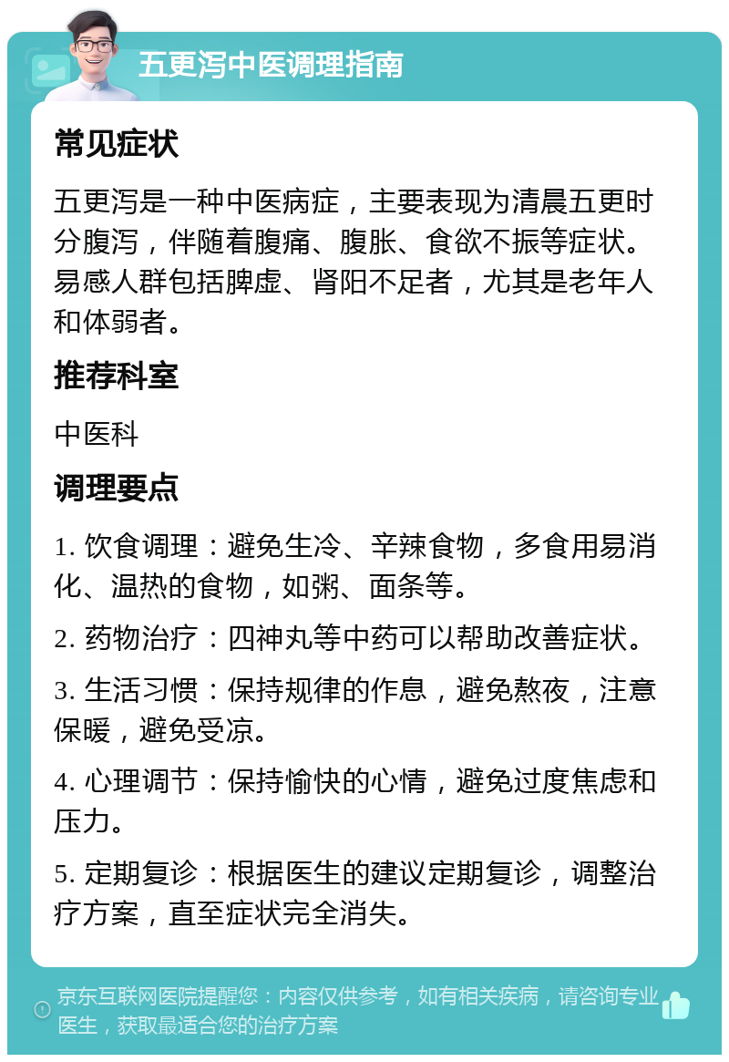 五更泻中医调理指南 常见症状 五更泻是一种中医病症，主要表现为清晨五更时分腹泻，伴随着腹痛、腹胀、食欲不振等症状。易感人群包括脾虚、肾阳不足者，尤其是老年人和体弱者。 推荐科室 中医科 调理要点 1. 饮食调理：避免生冷、辛辣食物，多食用易消化、温热的食物，如粥、面条等。 2. 药物治疗：四神丸等中药可以帮助改善症状。 3. 生活习惯：保持规律的作息，避免熬夜，注意保暖，避免受凉。 4. 心理调节：保持愉快的心情，避免过度焦虑和压力。 5. 定期复诊：根据医生的建议定期复诊，调整治疗方案，直至症状完全消失。