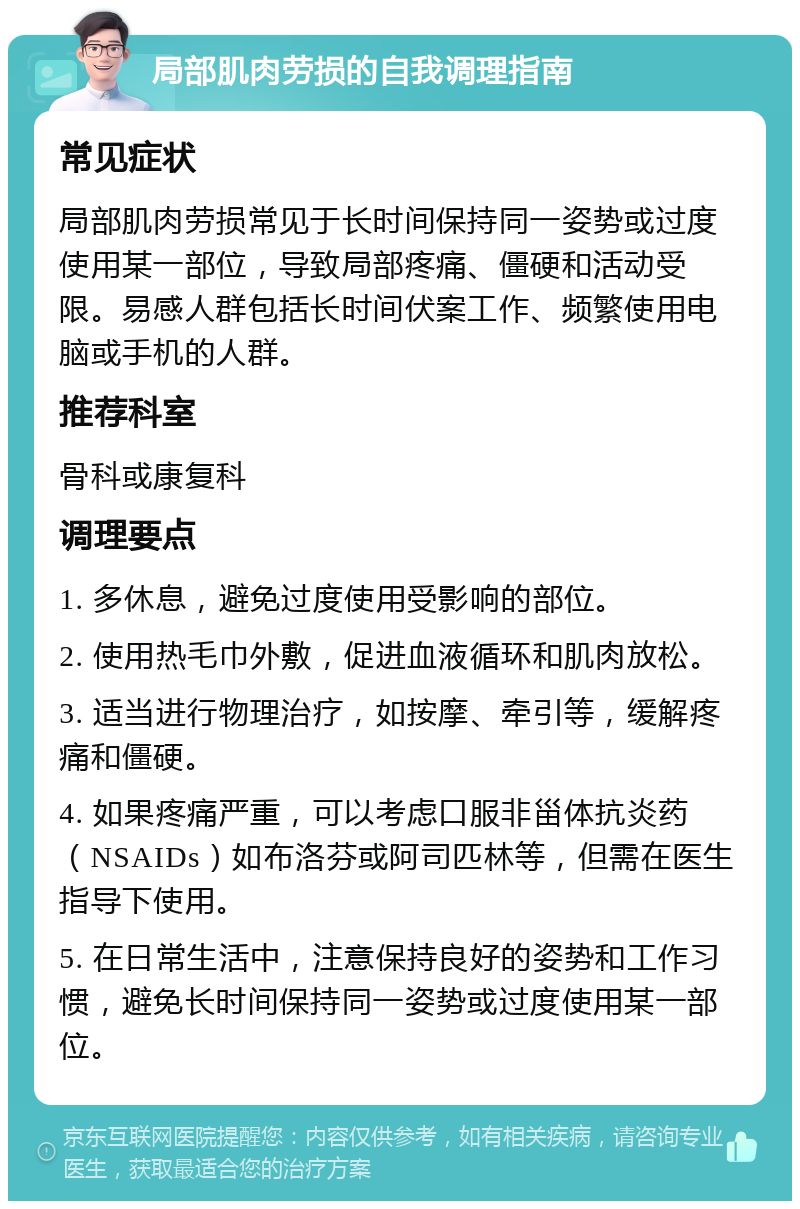 局部肌肉劳损的自我调理指南 常见症状 局部肌肉劳损常见于长时间保持同一姿势或过度使用某一部位，导致局部疼痛、僵硬和活动受限。易感人群包括长时间伏案工作、频繁使用电脑或手机的人群。 推荐科室 骨科或康复科 调理要点 1. 多休息，避免过度使用受影响的部位。 2. 使用热毛巾外敷，促进血液循环和肌肉放松。 3. 适当进行物理治疗，如按摩、牵引等，缓解疼痛和僵硬。 4. 如果疼痛严重，可以考虑口服非甾体抗炎药（NSAIDs）如布洛芬或阿司匹林等，但需在医生指导下使用。 5. 在日常生活中，注意保持良好的姿势和工作习惯，避免长时间保持同一姿势或过度使用某一部位。