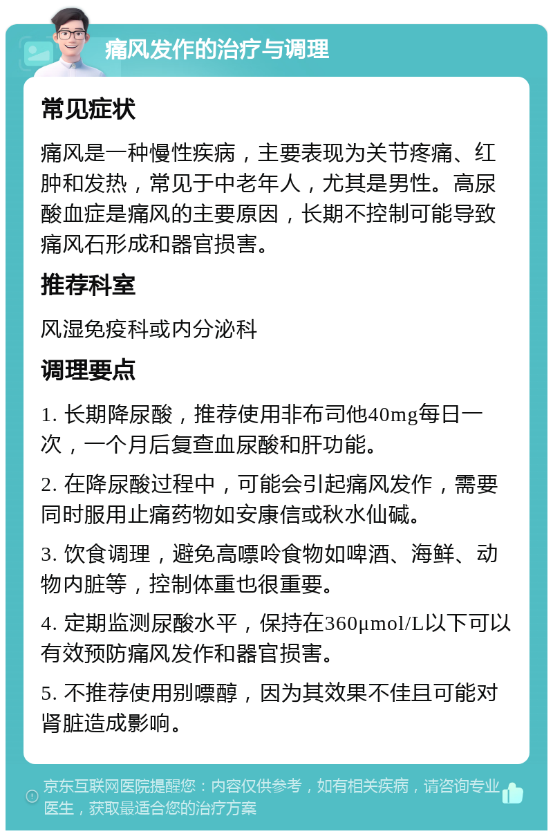 痛风发作的治疗与调理 常见症状 痛风是一种慢性疾病，主要表现为关节疼痛、红肿和发热，常见于中老年人，尤其是男性。高尿酸血症是痛风的主要原因，长期不控制可能导致痛风石形成和器官损害。 推荐科室 风湿免疫科或内分泌科 调理要点 1. 长期降尿酸，推荐使用非布司他40mg每日一次，一个月后复查血尿酸和肝功能。 2. 在降尿酸过程中，可能会引起痛风发作，需要同时服用止痛药物如安康信或秋水仙碱。 3. 饮食调理，避免高嘌呤食物如啤酒、海鲜、动物内脏等，控制体重也很重要。 4. 定期监测尿酸水平，保持在360μmol/L以下可以有效预防痛风发作和器官损害。 5. 不推荐使用别嘌醇，因为其效果不佳且可能对肾脏造成影响。