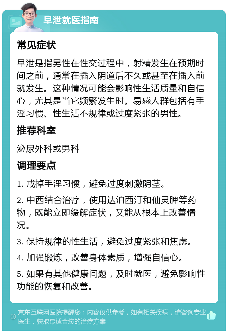 早泄就医指南 常见症状 早泄是指男性在性交过程中，射精发生在预期时间之前，通常在插入阴道后不久或甚至在插入前就发生。这种情况可能会影响性生活质量和自信心，尤其是当它频繁发生时。易感人群包括有手淫习惯、性生活不规律或过度紧张的男性。 推荐科室 泌尿外科或男科 调理要点 1. 戒掉手淫习惯，避免过度刺激阴茎。 2. 中西结合治疗，使用达泊西汀和仙灵脾等药物，既能立即缓解症状，又能从根本上改善情况。 3. 保持规律的性生活，避免过度紧张和焦虑。 4. 加强锻炼，改善身体素质，增强自信心。 5. 如果有其他健康问题，及时就医，避免影响性功能的恢复和改善。