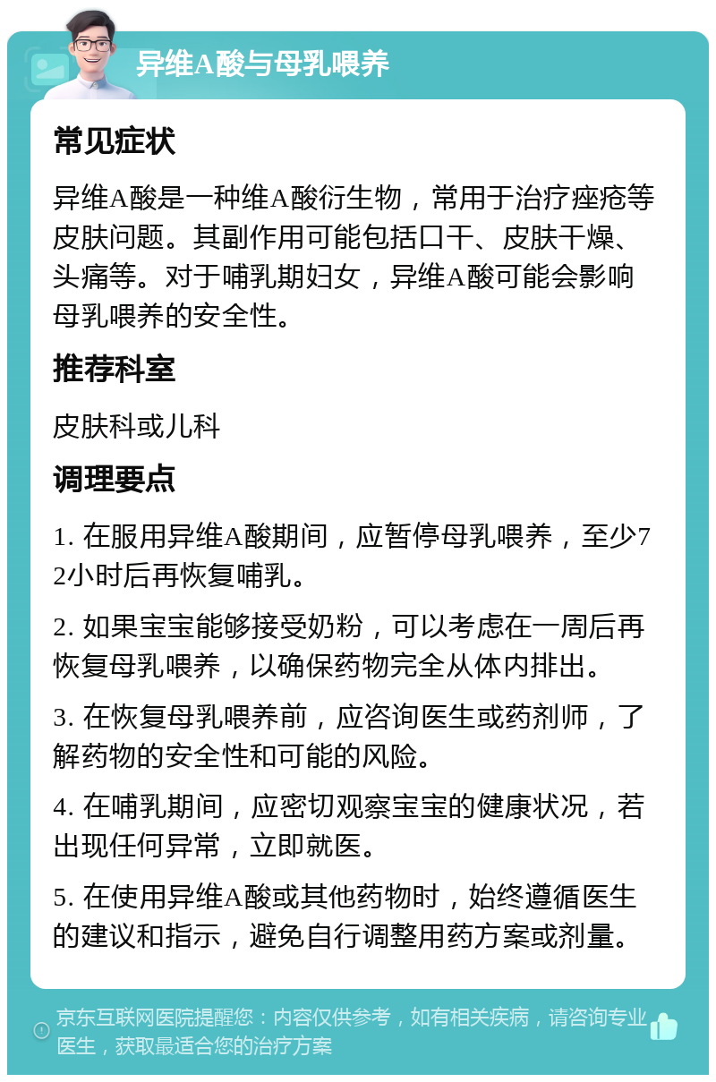 异维A酸与母乳喂养 常见症状 异维A酸是一种维A酸衍生物，常用于治疗痤疮等皮肤问题。其副作用可能包括口干、皮肤干燥、头痛等。对于哺乳期妇女，异维A酸可能会影响母乳喂养的安全性。 推荐科室 皮肤科或儿科 调理要点 1. 在服用异维A酸期间，应暂停母乳喂养，至少72小时后再恢复哺乳。 2. 如果宝宝能够接受奶粉，可以考虑在一周后再恢复母乳喂养，以确保药物完全从体内排出。 3. 在恢复母乳喂养前，应咨询医生或药剂师，了解药物的安全性和可能的风险。 4. 在哺乳期间，应密切观察宝宝的健康状况，若出现任何异常，立即就医。 5. 在使用异维A酸或其他药物时，始终遵循医生的建议和指示，避免自行调整用药方案或剂量。