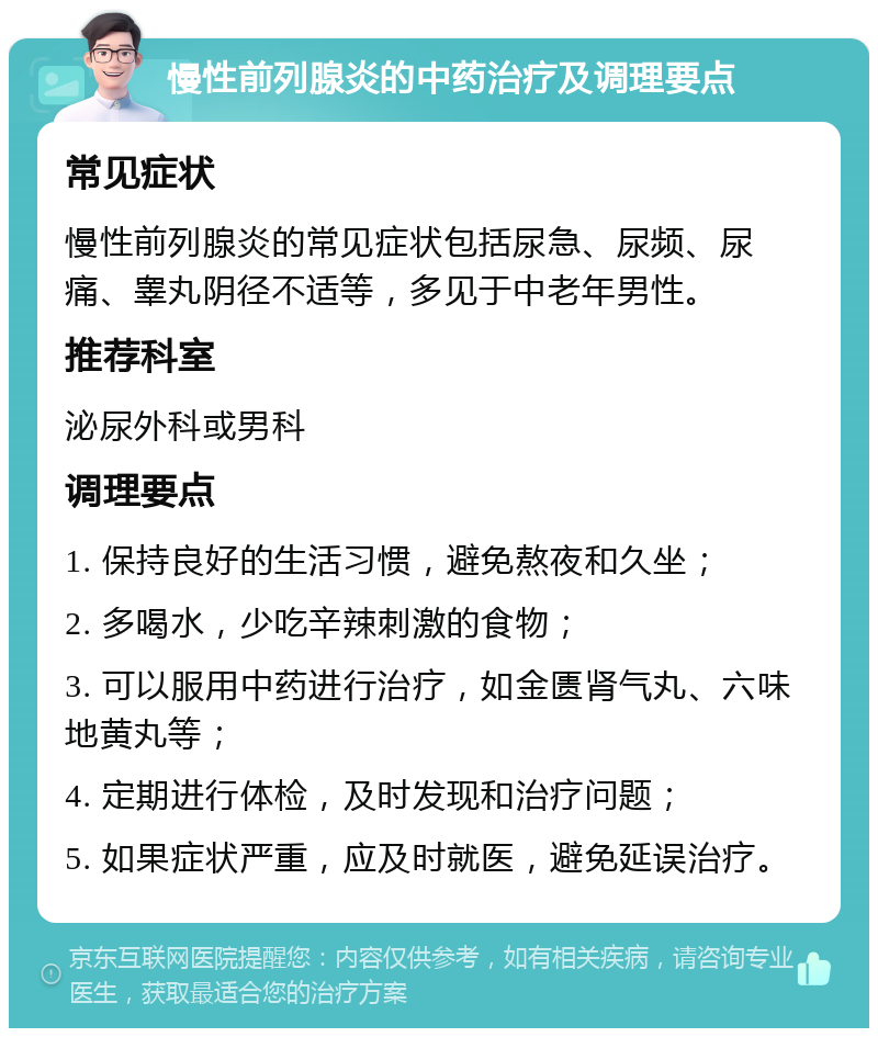 慢性前列腺炎的中药治疗及调理要点 常见症状 慢性前列腺炎的常见症状包括尿急、尿频、尿痛、睾丸阴径不适等，多见于中老年男性。 推荐科室 泌尿外科或男科 调理要点 1. 保持良好的生活习惯，避免熬夜和久坐； 2. 多喝水，少吃辛辣刺激的食物； 3. 可以服用中药进行治疗，如金匮肾气丸、六味地黄丸等； 4. 定期进行体检，及时发现和治疗问题； 5. 如果症状严重，应及时就医，避免延误治疗。