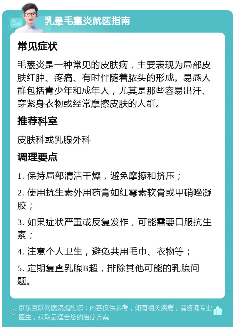 乳晕毛囊炎就医指南 常见症状 毛囊炎是一种常见的皮肤病，主要表现为局部皮肤红肿、疼痛、有时伴随着脓头的形成。易感人群包括青少年和成年人，尤其是那些容易出汗、穿紧身衣物或经常摩擦皮肤的人群。 推荐科室 皮肤科或乳腺外科 调理要点 1. 保持局部清洁干燥，避免摩擦和挤压； 2. 使用抗生素外用药膏如红霉素软膏或甲硝唑凝胶； 3. 如果症状严重或反复发作，可能需要口服抗生素； 4. 注意个人卫生，避免共用毛巾、衣物等； 5. 定期复查乳腺B超，排除其他可能的乳腺问题。