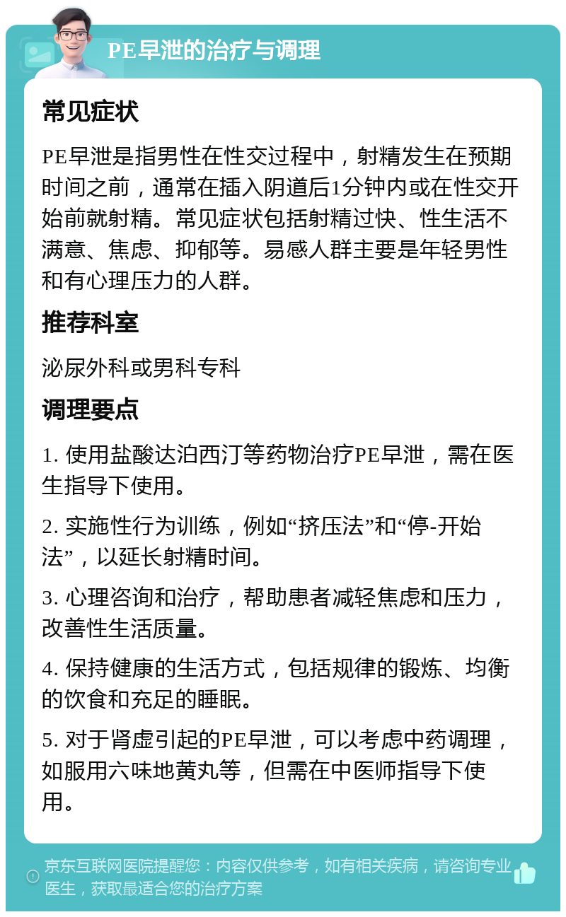 PE早泄的治疗与调理 常见症状 PE早泄是指男性在性交过程中，射精发生在预期时间之前，通常在插入阴道后1分钟内或在性交开始前就射精。常见症状包括射精过快、性生活不满意、焦虑、抑郁等。易感人群主要是年轻男性和有心理压力的人群。 推荐科室 泌尿外科或男科专科 调理要点 1. 使用盐酸达泊西汀等药物治疗PE早泄，需在医生指导下使用。 2. 实施性行为训练，例如“挤压法”和“停-开始法”，以延长射精时间。 3. 心理咨询和治疗，帮助患者减轻焦虑和压力，改善性生活质量。 4. 保持健康的生活方式，包括规律的锻炼、均衡的饮食和充足的睡眠。 5. 对于肾虚引起的PE早泄，可以考虑中药调理，如服用六味地黄丸等，但需在中医师指导下使用。