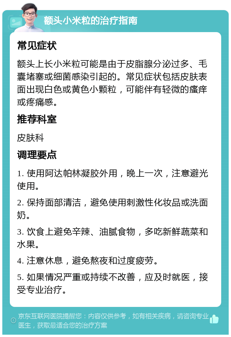 额头小米粒的治疗指南 常见症状 额头上长小米粒可能是由于皮脂腺分泌过多、毛囊堵塞或细菌感染引起的。常见症状包括皮肤表面出现白色或黄色小颗粒，可能伴有轻微的瘙痒或疼痛感。 推荐科室 皮肤科 调理要点 1. 使用阿达帕林凝胶外用，晚上一次，注意避光使用。 2. 保持面部清洁，避免使用刺激性化妆品或洗面奶。 3. 饮食上避免辛辣、油腻食物，多吃新鲜蔬菜和水果。 4. 注意休息，避免熬夜和过度疲劳。 5. 如果情况严重或持续不改善，应及时就医，接受专业治疗。