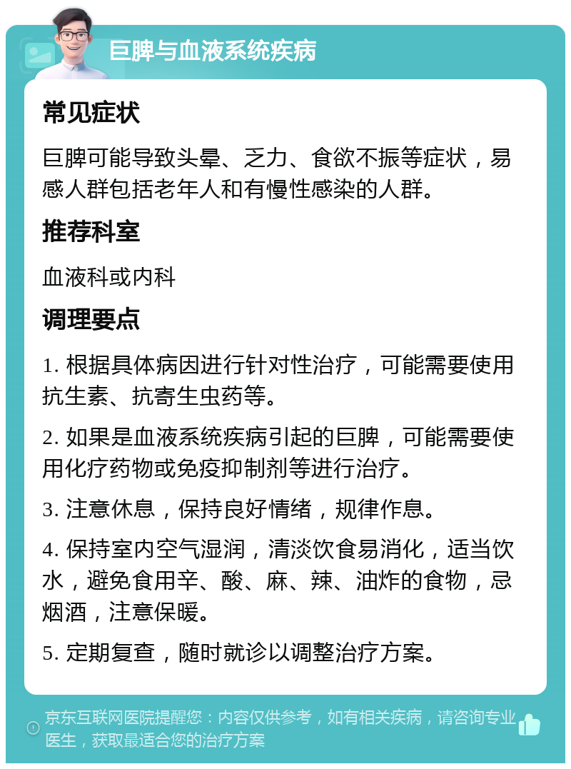 巨脾与血液系统疾病 常见症状 巨脾可能导致头晕、乏力、食欲不振等症状，易感人群包括老年人和有慢性感染的人群。 推荐科室 血液科或内科 调理要点 1. 根据具体病因进行针对性治疗，可能需要使用抗生素、抗寄生虫药等。 2. 如果是血液系统疾病引起的巨脾，可能需要使用化疗药物或免疫抑制剂等进行治疗。 3. 注意休息，保持良好情绪，规律作息。 4. 保持室内空气湿润，清淡饮食易消化，适当饮水，避免食用辛、酸、麻、辣、油炸的食物，忌烟酒，注意保暖。 5. 定期复查，随时就诊以调整治疗方案。